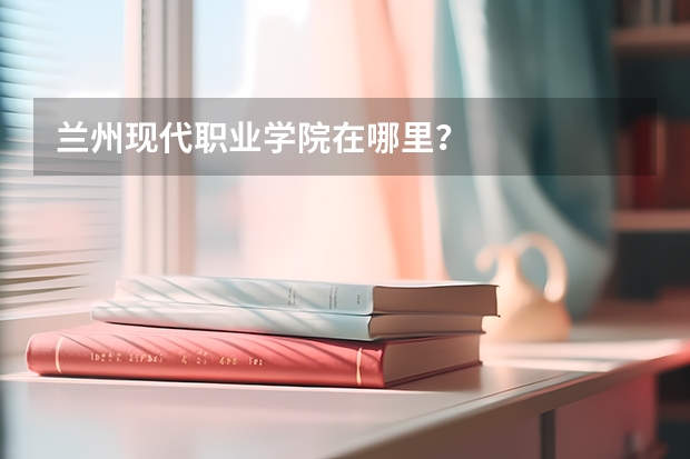 兰州现代职业学院在哪里？