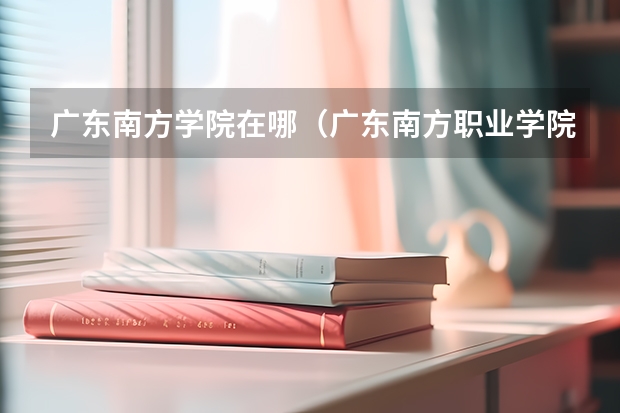 广东南方学院在哪（广东南方职业学院：综合性高等专科院校）