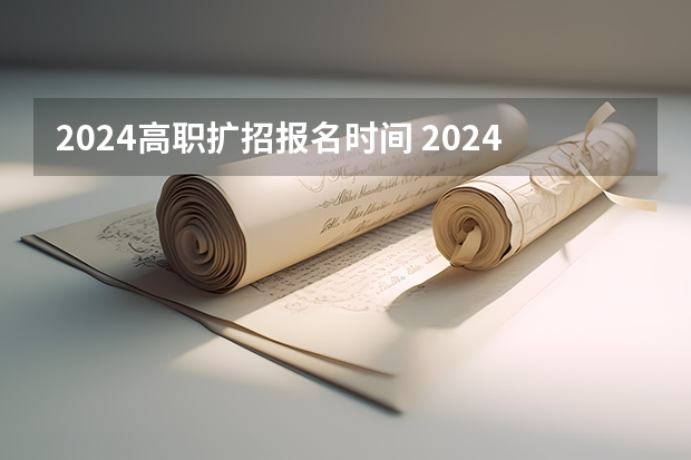 2024高职扩招报名时间 2024年的高职单招的报名时间及流程政策